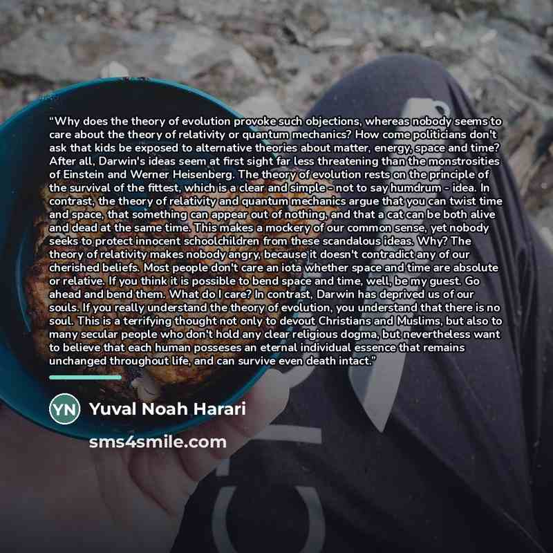 “Why does the theory of evolution provoke such objections, whereas nobody seems to care about the theory of relativity or quantum mechanics? How come politicians don't ask that kids be exposed to alternative theories about matter, energy, space and time? After all, Darwin's ideas seem at first…” quote by Yuval Noah Harari
