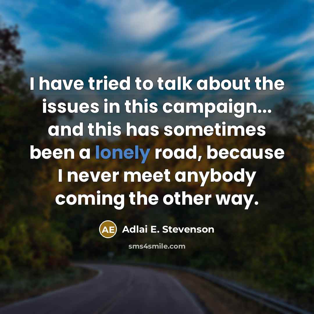 “I have tried to talk about the issues in this campaign... and this has sometimes been a lonely road, because I never meet anybody coming the other way.” quote by Adlai E. Stevenson