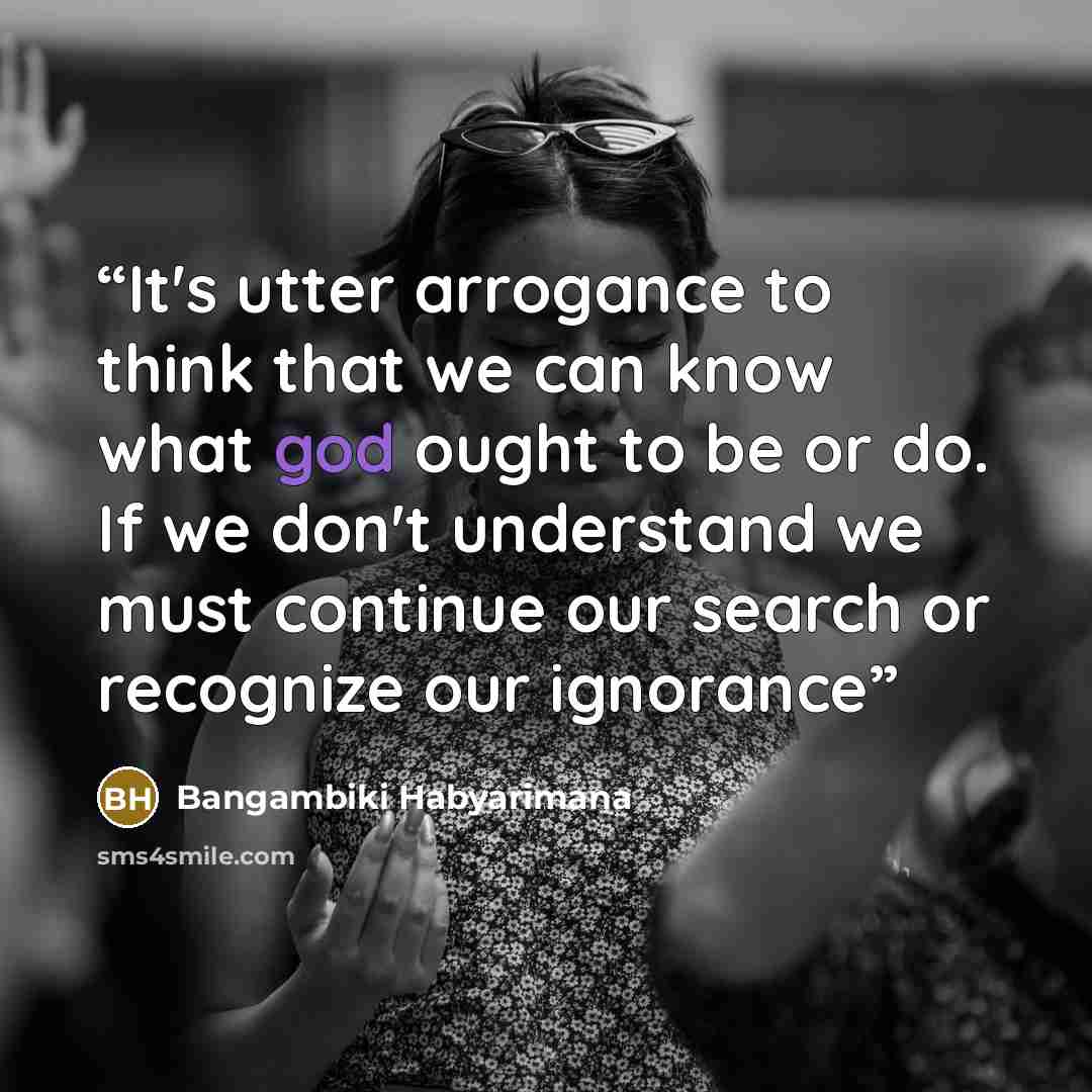 “It's utter arrogance to think that we can know what god ought to be or do. If we don't understand we must continue our search or recognize our ignorance” quote by Bangambiki Habyarimana