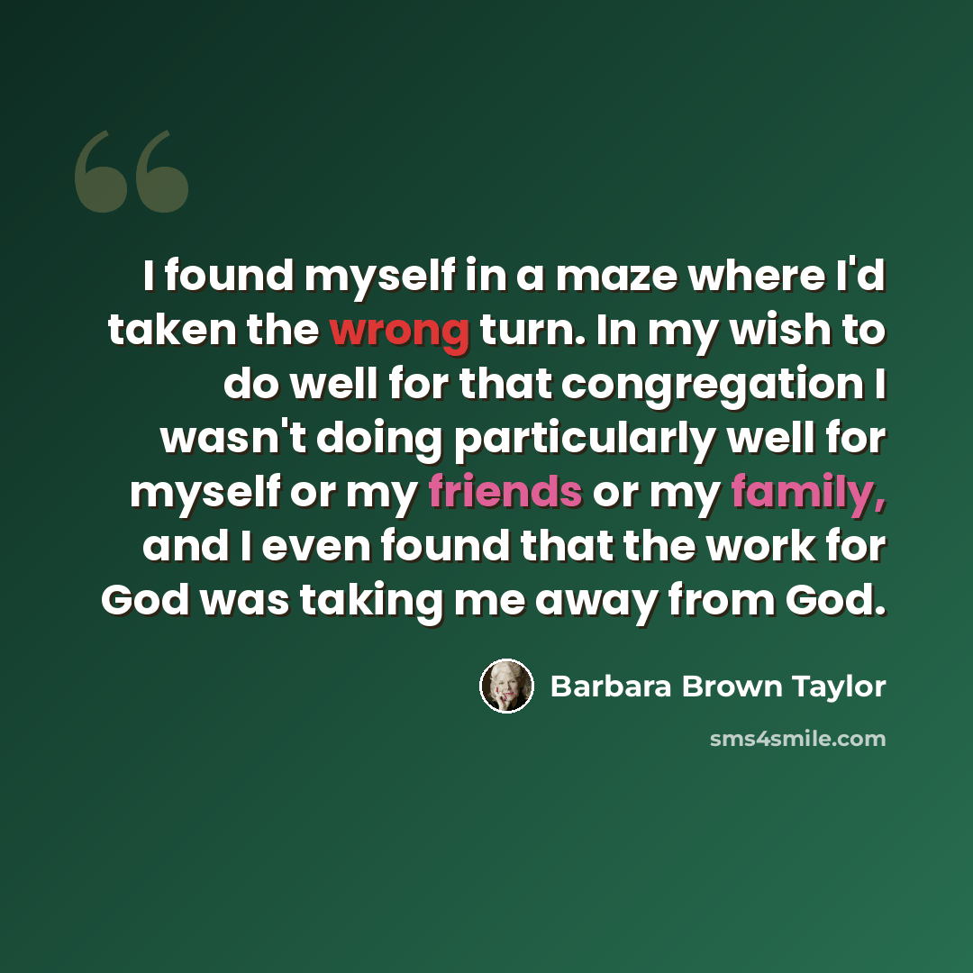 “I found myself in a maze where I'd taken the wrong turn. In my wish to do well for that congregation I wasn't doing particularly well for myself or my friends or my family, and I even found that the work for God was taking me away from God.” quote by Barbara Brown Taylor