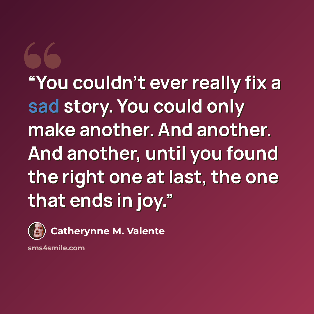 “You couldn't ever really fix a sad story. You could only make another. And another. And another, until you found the right one at last, the one that ends in joy.” quote by Catherynne M. Valente