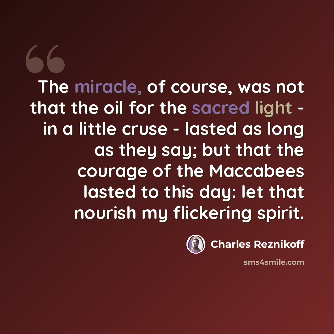 “The miracle, of course, was not that the oil for the sacred light - in a little cruse - lasted as long as they say; but that the courage of the Maccabees lasted to this day: let that nourish my flickering spirit.” quote by Charles Reznikoff