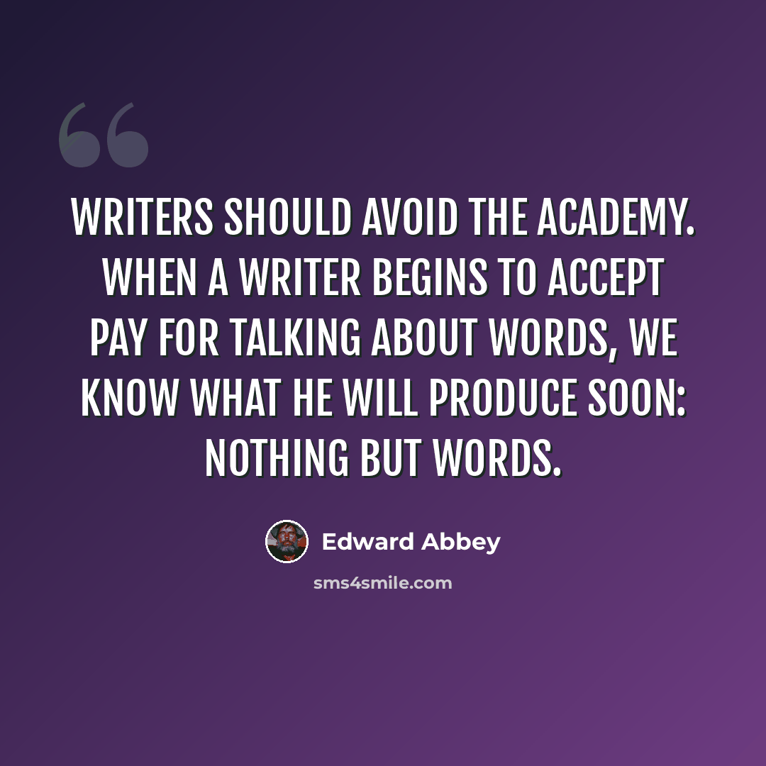 “Writers should avoid the academy. When a writer begins to accept pay for talking about words, we know what he will produce soon: nothing but words.” quote by Edward Abbey
