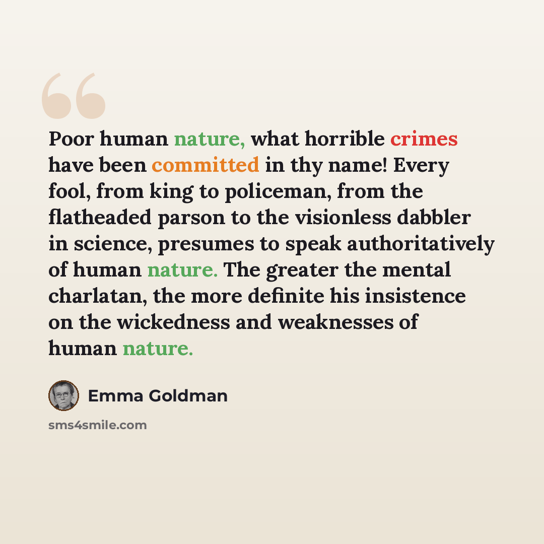“Poor human nature, what horrible crimes have been committed in thy name! Every fool, from king to policeman, from the flatheaded parson to the visionless dabbler in science, presumes to speak authoritatively of human nature. The greater the mental charlatan, the more definite his insistence on the…” quote by Emma Goldman