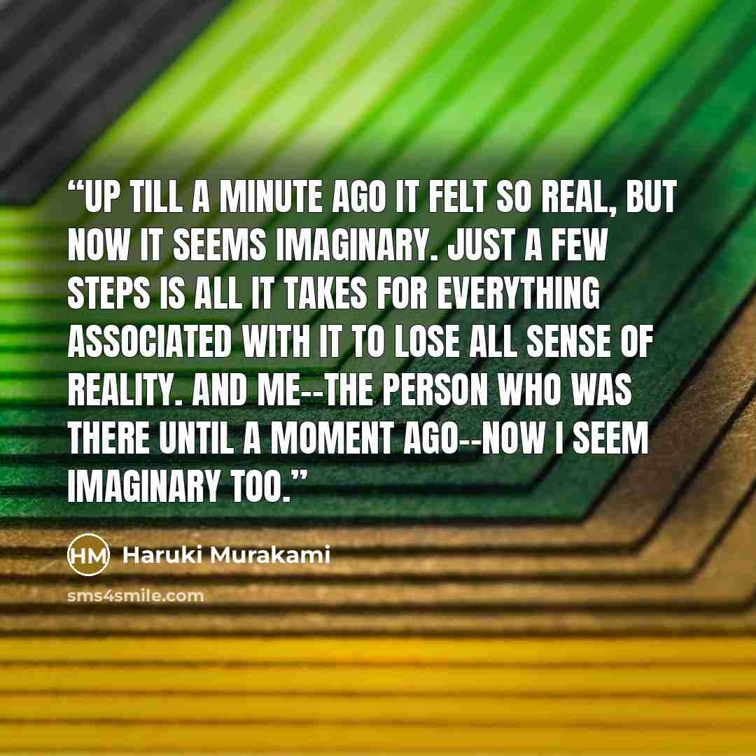 “Up till a minute ago it felt so real, but now it seems imaginary. Just a few steps is all it takes for everything associated with it to lose all sense of reality. And me--the person who was there until a moment ago--now I seem imaginary too.” quote by Haruki Murakami
