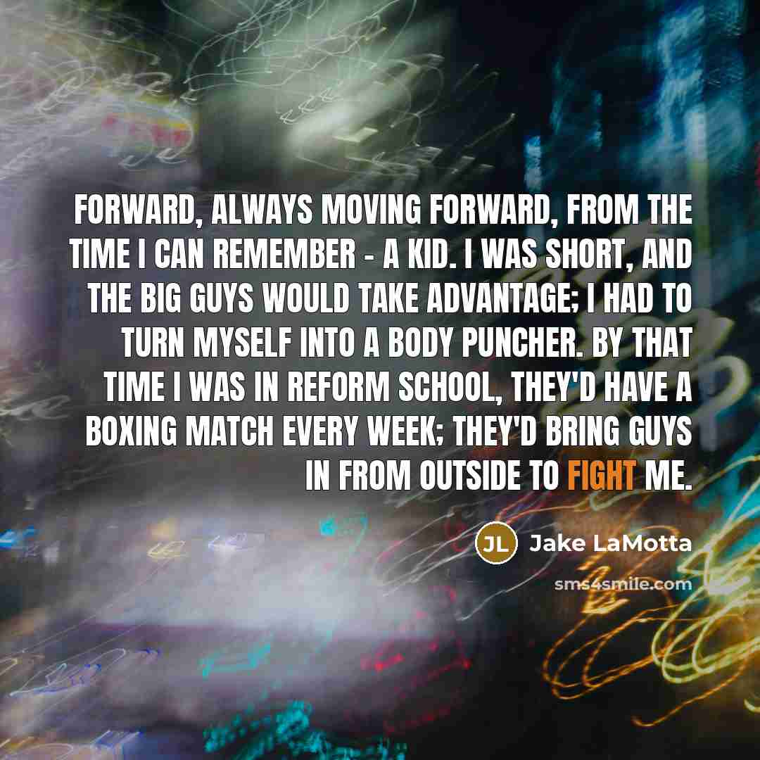 “Forward, always moving forward, from the time I can remember - a kid. I was short, and the big guys would take advantage; I had to turn myself into a body puncher. By that time I was in reform school, they'd have a boxing match every week; they'd bring guys in from outside to fight me.” quote by Jake LaMotta