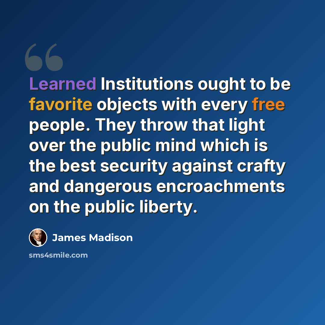 “Learned Institutions ought to be favorite objects with every free people. They throw that light over the public mind which is the best security against crafty and dangerous encroachments on the public liberty.” quote by James Madison