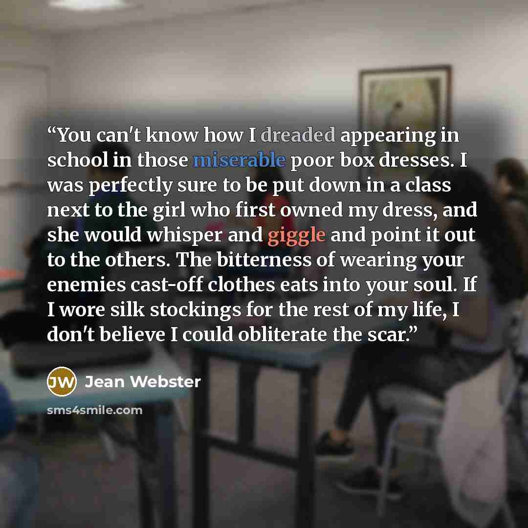 “You can't know how I dreaded appearing in school in those miserable poor box dresses. I was perfectly sure to be put down in a class next to the girl who first owned my dress, and she would whisper and giggle and point it out to the others. The bitterness of wearing your enemies cast-off clothes…” quote by Jean Webster