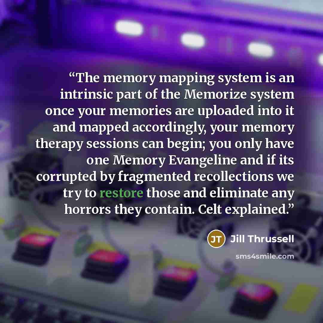 “The memory mapping system is an intrinsic part of the Memorize system once your memories are uploaded into it and mapped accordingly, your memory therapy sessions can begin; you only have one Memory Evangeline and if its corrupted by fragmented recollections we try to restore those and eliminate…” quote by Jill Thrussell