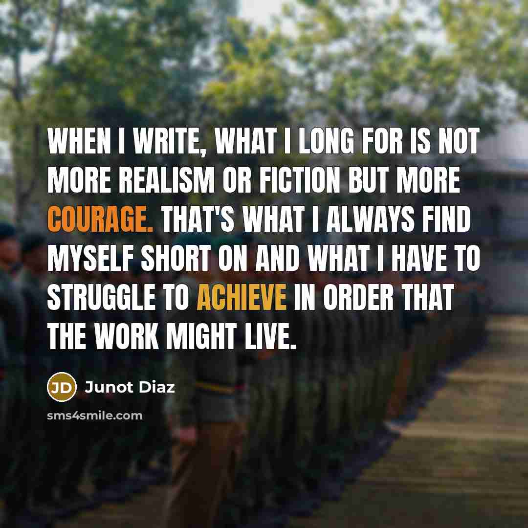 “When I write, what I long for is not more realism or fiction but more courage. That's what I always find myself short on and what I have to struggle to achieve in order that the work might live.” quote by Junot Diaz