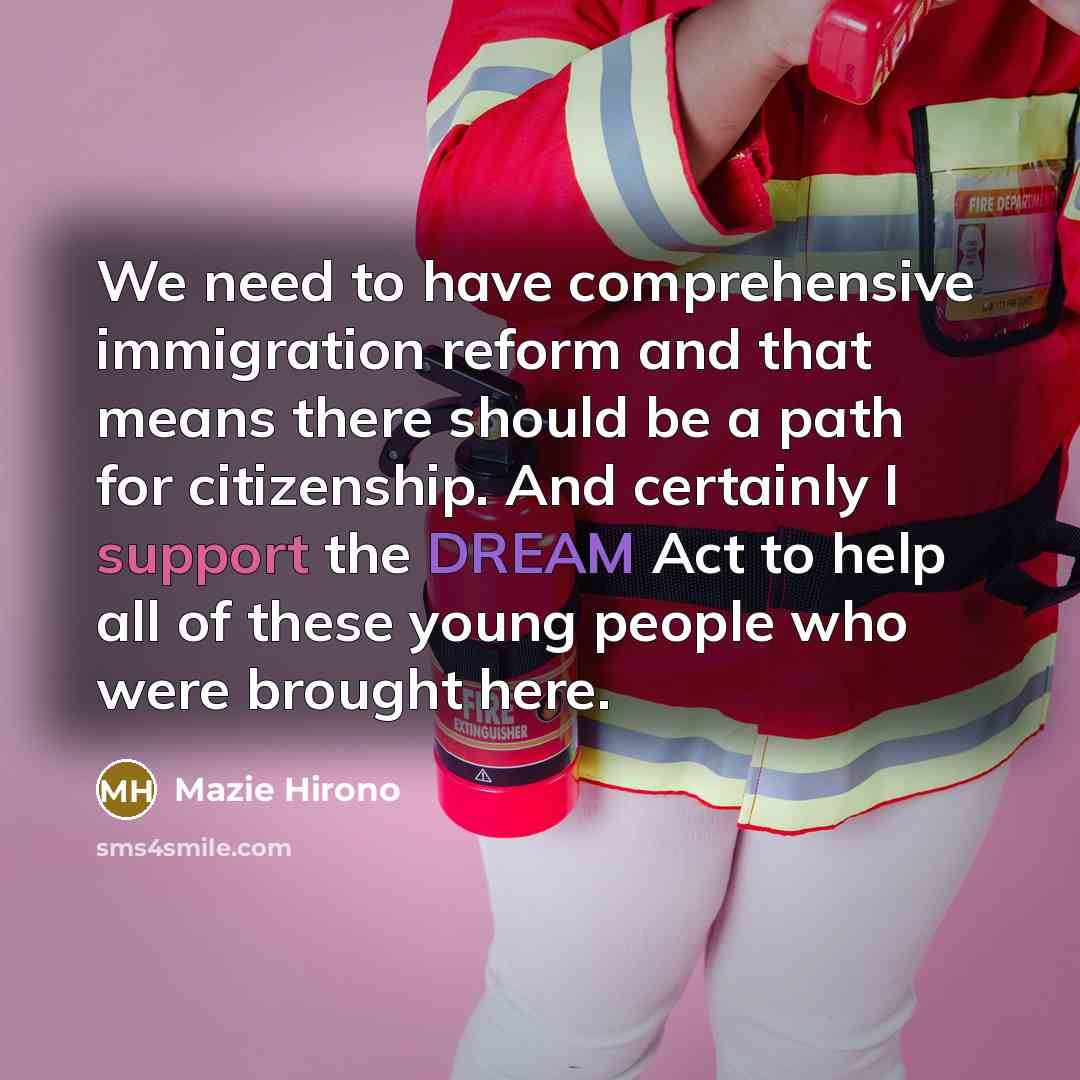 “We need to have comprehensive immigration reform and that means there should be a path for citizenship. And certainly I support the DREAM Act to help all of these young people who were brought here.” quote by Mazie Hirono