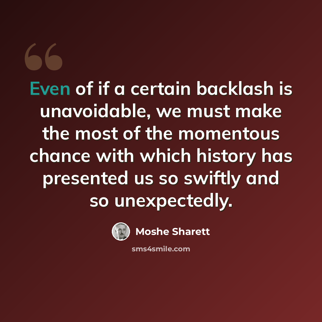 “Even of if a certain backlash is unavoidable, we must make the most of the momentous chance with which history has presented us so swiftly and so unexpectedly.” quote by Moshe Sharett