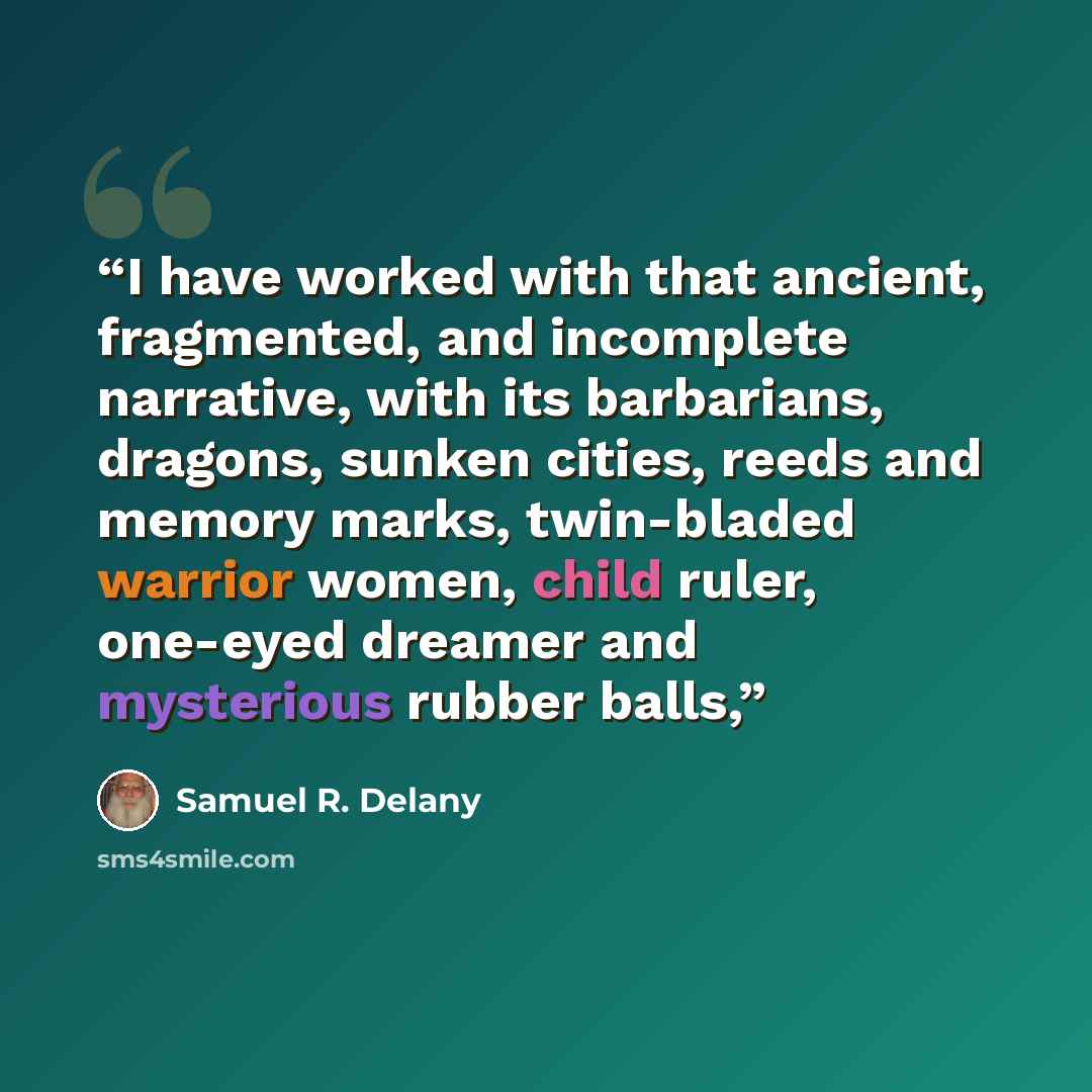 “I have worked with that ancient, fragmented, and incomplete narrative, with its barbarians, dragons, sunken cities, reeds and memory marks, twin-bladed warrior women, child ruler, one-eyed dreamer and mysterious rubber balls,” quote by Samuel R. Delany