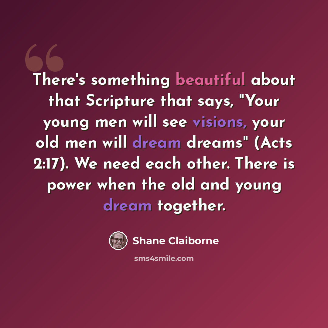 “There's something beautiful about that Scripture that says, "Your young men will see visions, your old men will dream dreams" (Acts 2:17). We need each other. There is power when the old and young dream together.” quote by Shane Claiborne