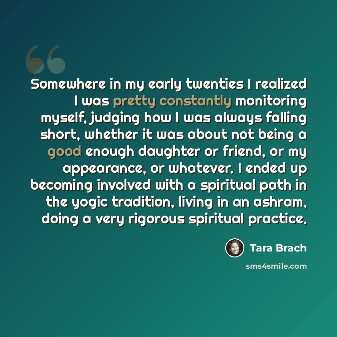 “Somewhere in my early twenties I realized I was pretty constantly monitoring myself, judging how I was always falling short, whether it was about not being a good enough daughter or friend, or my appearance, or whatever. I ended up becoming involved with a spiritual path in the yogic tradition…” quote by Tara Brach