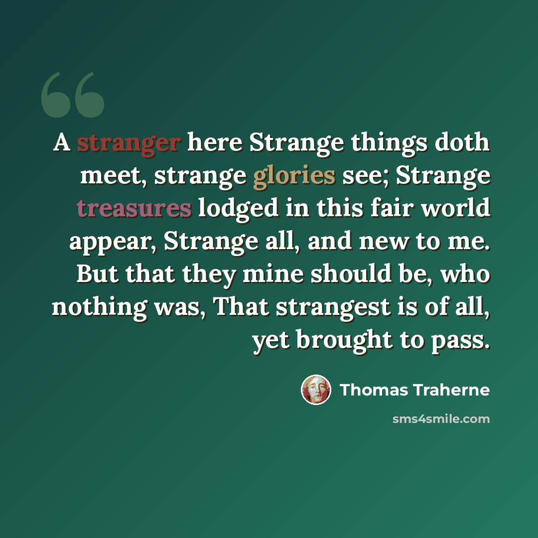 “A stranger here Strange things doth meet, strange glories see; Strange treasures lodged in this fair world appear, Strange all, and new to me. But that they mine should be, who nothing was, That strangest is of all, yet brought to pass.” quote by Thomas Traherne