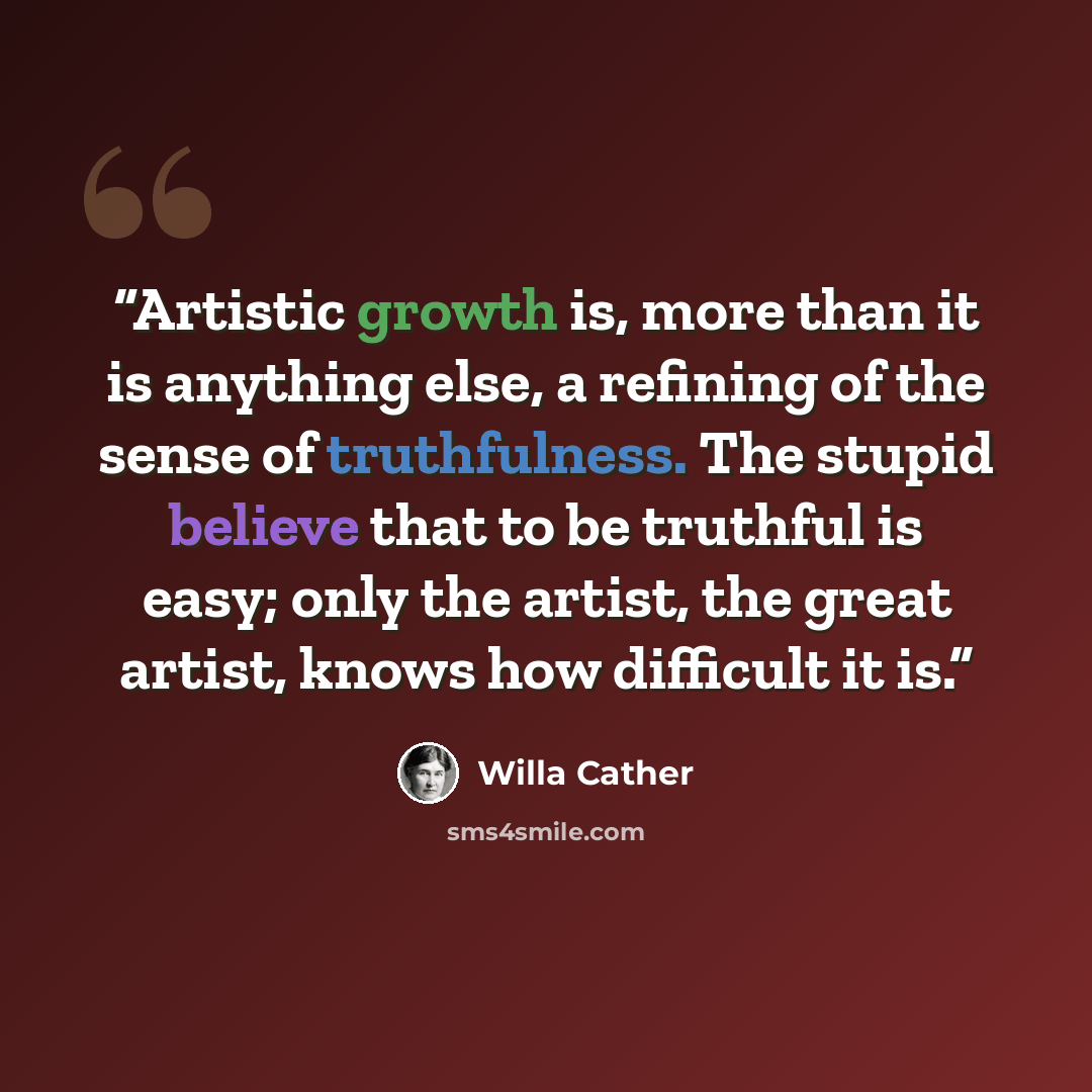 “Artistic growth is, more than it is anything else, a refining of the sense of truthfulness. The stupid believe that to be truthful is easy; only the artist, the great artist, knows how difficult it is.” quote by Willa Cather