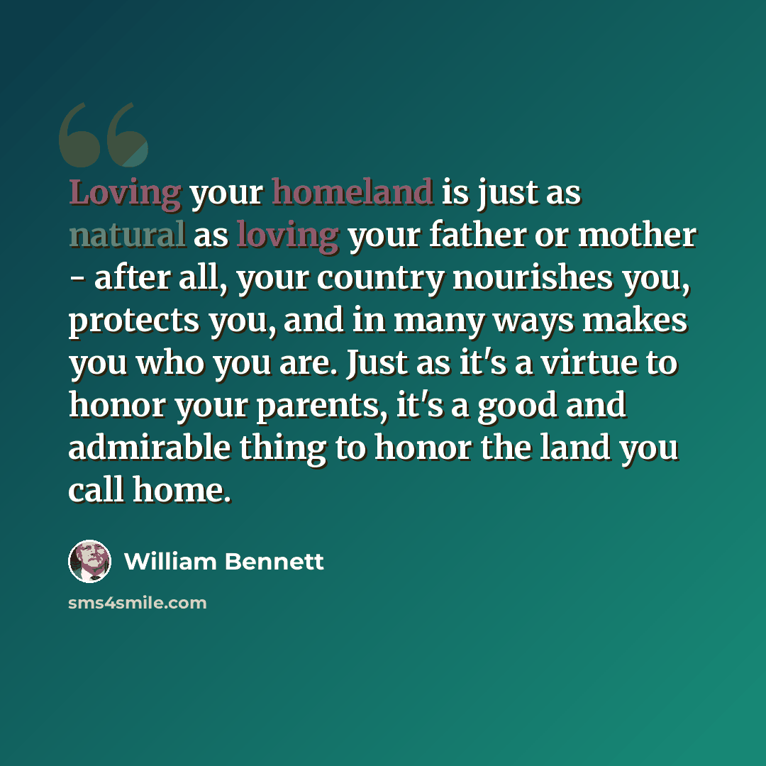 “Loving your homeland is just as natural as loving your father or mother - after all, your country nourishes you, protects you, and in many ways makes you who you are. Just as it's a virtue to honor your parents, it's a good and admirable thing to honor the land you call home.” quote by William Bennett
