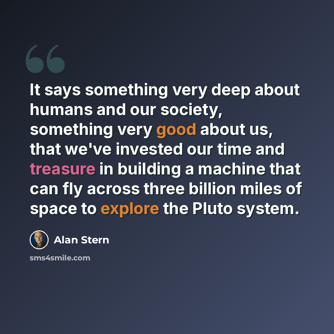 “It says something very deep about humans and our society, something very good about us, that we've invested our time and treasure in building a machine that can fly across three billion miles of space to explore the Pluto system.” quote by Alan Stern