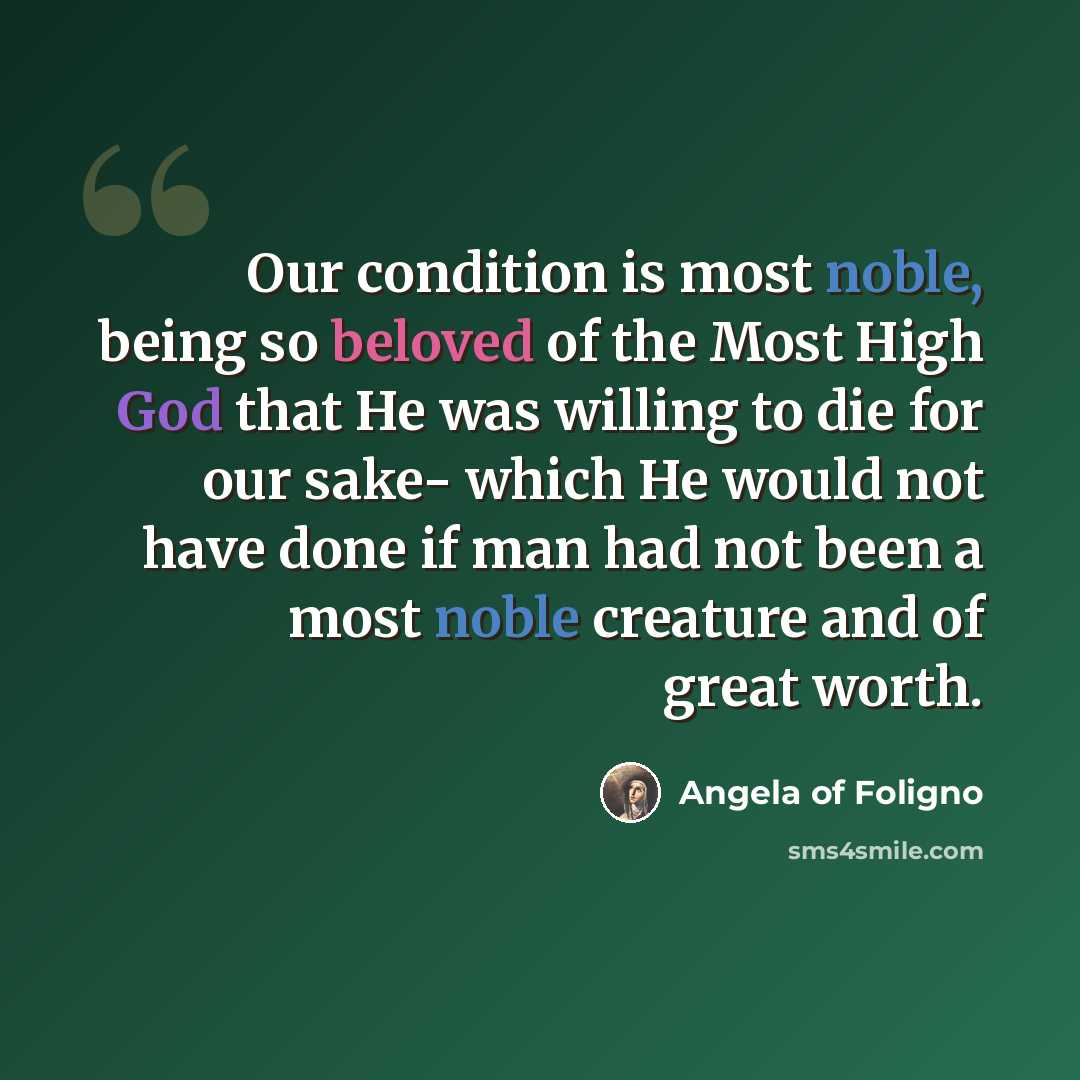“Our condition is most noble, being so beloved of the Most High God that He was willing to die for our sake- which He would not have done if man had not been a most noble creature and of great worth.” quote by Angela of Foligno