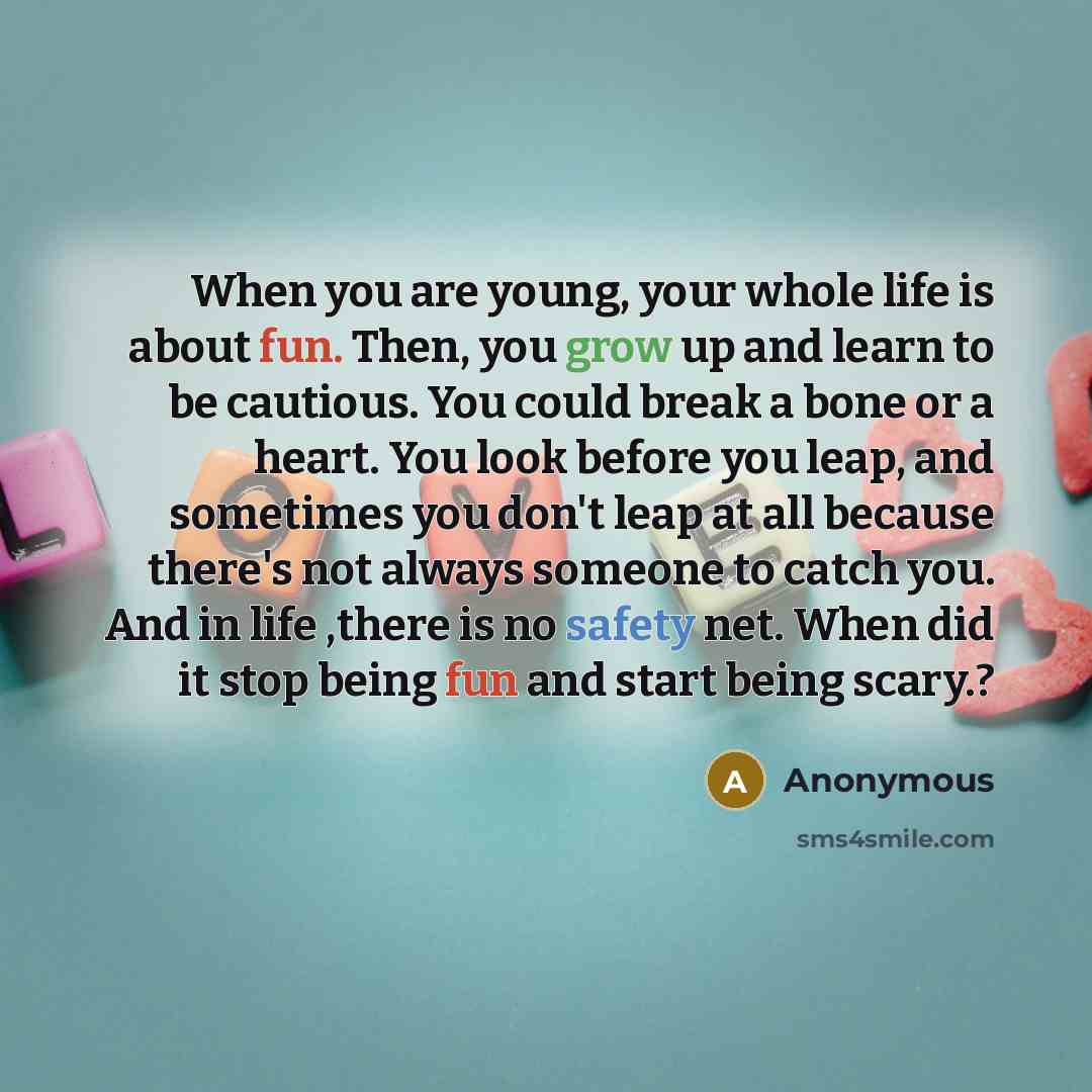 “When you are young, your whole life is about fun. Then, you grow up and learn to be cautious. You could break a bone or a heart. You look before you leap, and sometimes you don't leap at all because there's not always someone to catch you. And in life ,there is no safety net. When did it stop…” quote by Anonymous