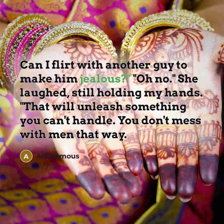 “Can I flirt with another guy to make him jealous?" "Oh no." She laughed, still holding my hands. "That will unleash something you can't handle. You don't mess with men that way.” quote by Anonymous