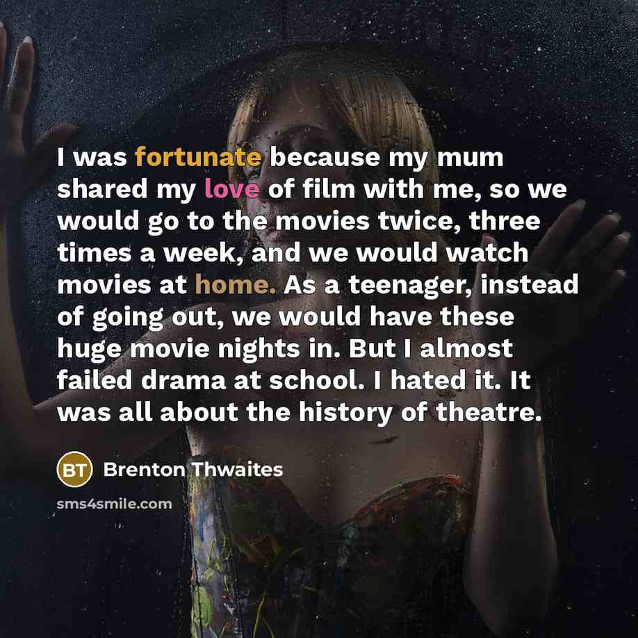 “I was fortunate because my mum shared my love of film with me, so we would go to the movies twice, three times a week, and we would watch movies at home. As a teenager, instead of going out, we would have these huge movie nights in. But I almost failed drama at school. I hated it. It was all about…” quote by Brenton Thwaites