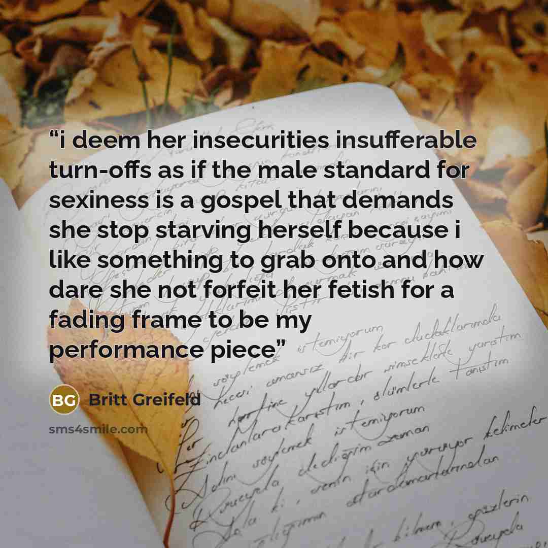 “i deem her insecurities insufferable turn-offs as if the male standard for sexiness is a gospel that demands she stop starving herself because i like something to grab onto and how dare she not forfeit her fetish for a fading frame to be my performance piece” quote by Britt Greifeld
