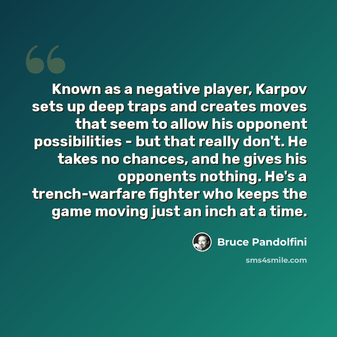 “Known as a negative player, Karpov sets up deep traps and creates moves that seem to allow his opponent possibilities - but that really don't. He takes no chances, and he gives his opponents nothing. He's a trench-warfare fighter who keeps the game moving just an inch at a time.” quote by Bruce Pandolfini