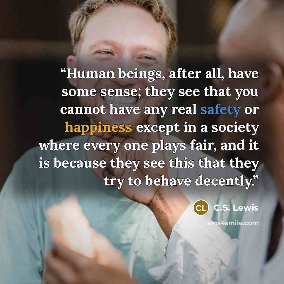 “Human beings, after all, have some sense; they see that you cannot have any real safety or happiness except in a society where every one plays fair, and it is because they see this that they try to behave decently.” quote by C.S. Lewis