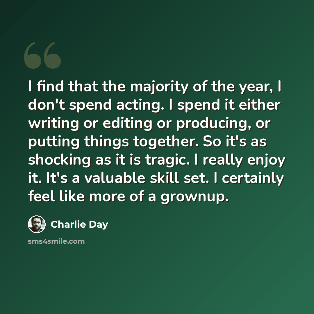 “I find that the majority of the year, I don't spend acting. I spend it either writing or editing or producing, or putting things together. So it's as shocking as it is tragic. I really enjoy it. It's a valuable skill set. I certainly feel like more of a grownup.” quote by Charlie Day