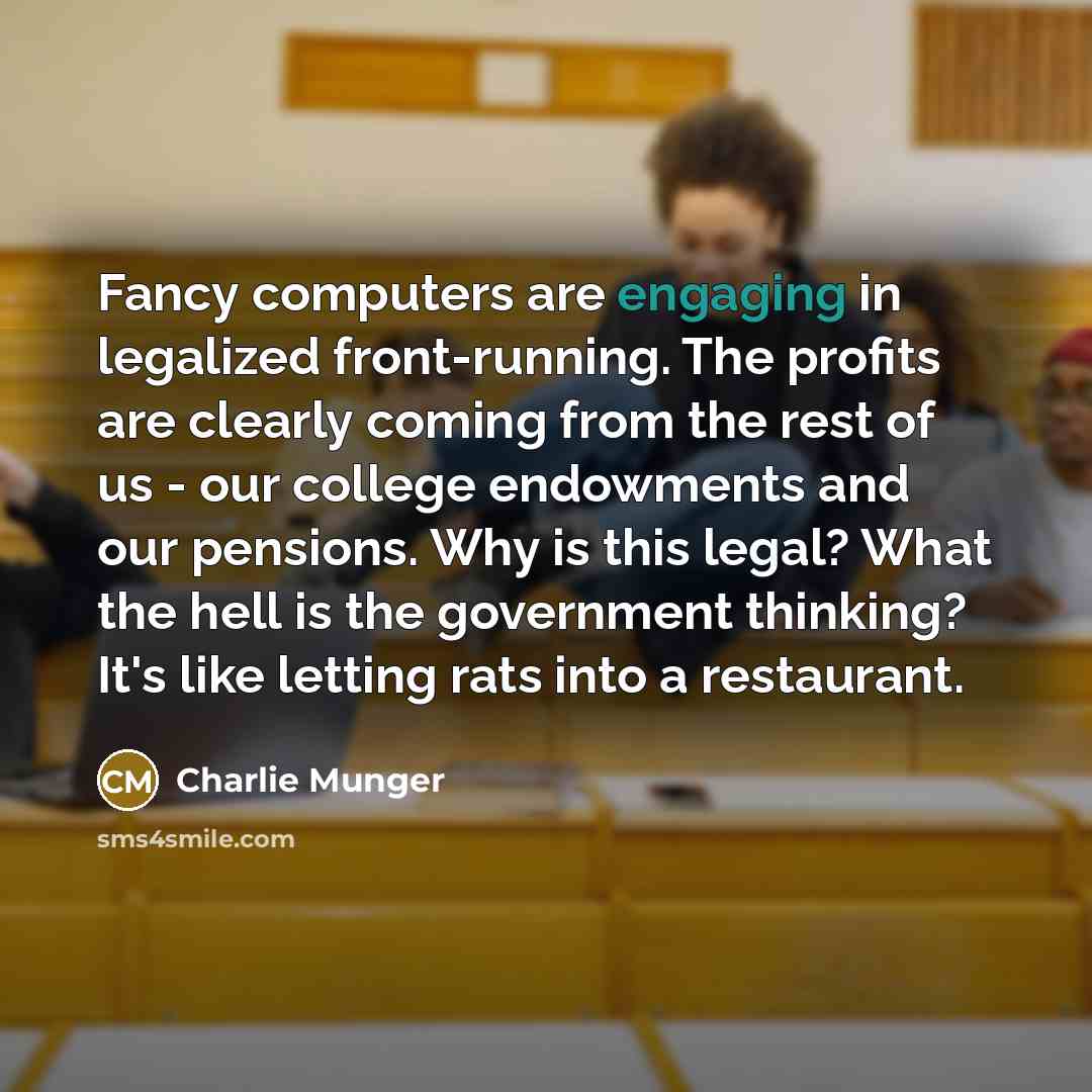 “Fancy computers are engaging in legalized front-running. The profits are clearly coming from the rest of us - our college endowments and our pensions. Why is this legal? What the hell is the government thinking? It's like letting rats into a restaurant.” quote by Charlie Munger