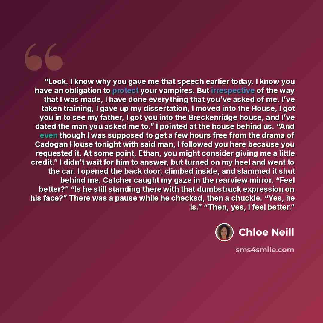 “Look. I know why you gave me that speech earlier today. I know you have an obligation to protect your vampires. But irrespective of the way that I was made, I have done everything that you’ve asked of me. I’ve taken training, I gave up my dissertation, I moved into the House, I got you in to see…” quote by Chloe Neill