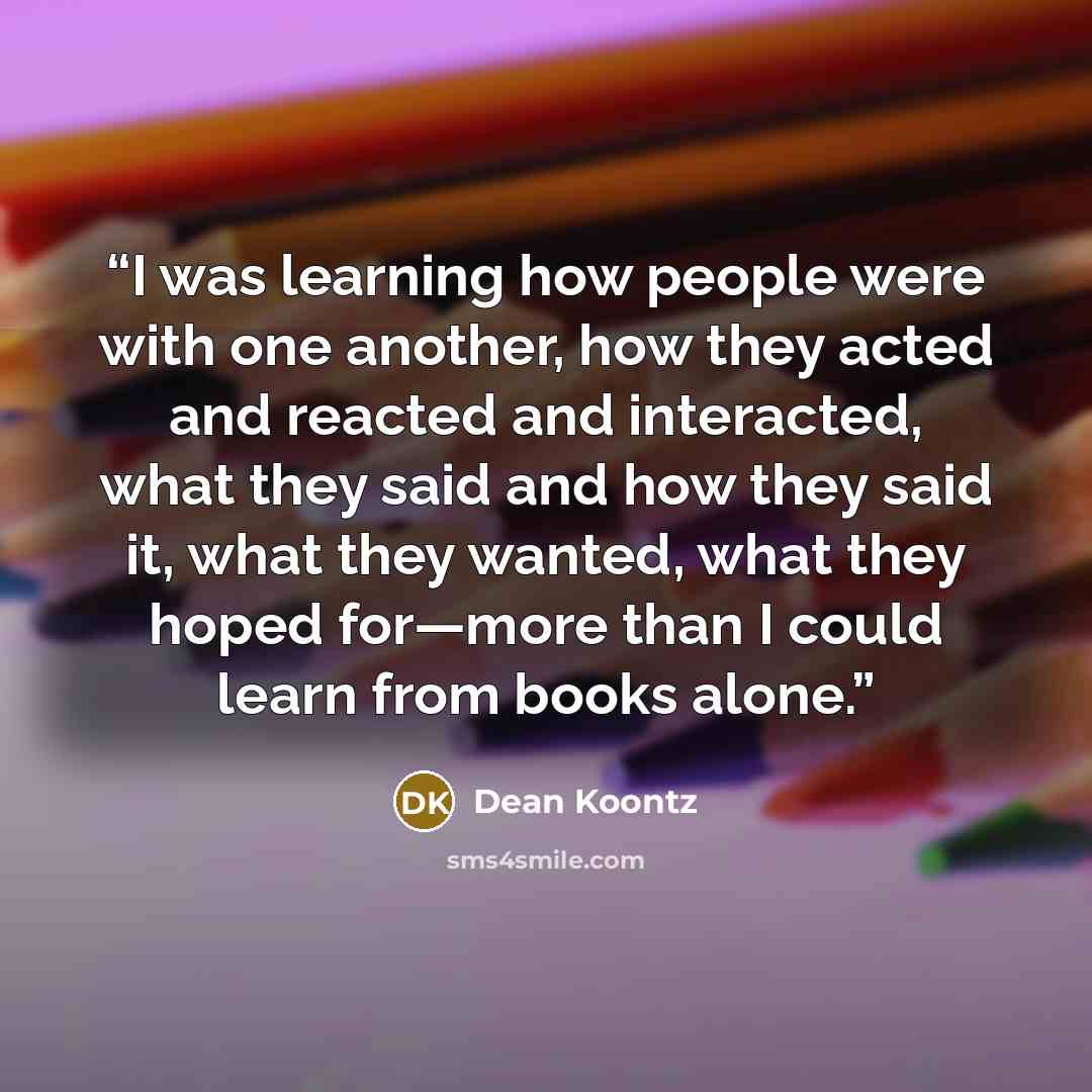 “I was learning how people were with one another, how they acted and reacted and interacted, what they said and how they said it, what they wanted, what they hoped for—more than I could learn from books alone.” quote by Dean Koontz