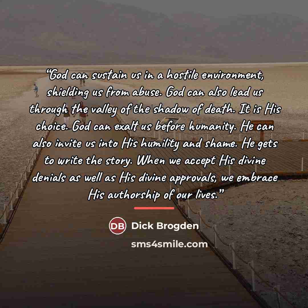 “God can sustain us in a hostile environment, shielding us from abuse. God can also lead us through the valley of the shadow of death. It is His choice. God can exalt us before humanity. He can also invite us into His humility and shame. He gets to write the story. When we accept His divine denials…” quote by Dick Brogden