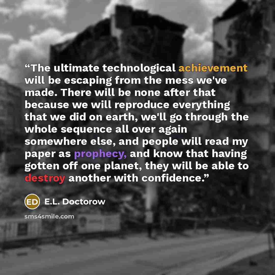 “The ultimate technological achievement will be escaping from the mess we've made. There will be none after that because we will reproduce everything that we did on earth, we'll go through the whole sequence all over again somewhere else, and people will read my paper as prophecy, and know that…” quote by E.L. Doctorow