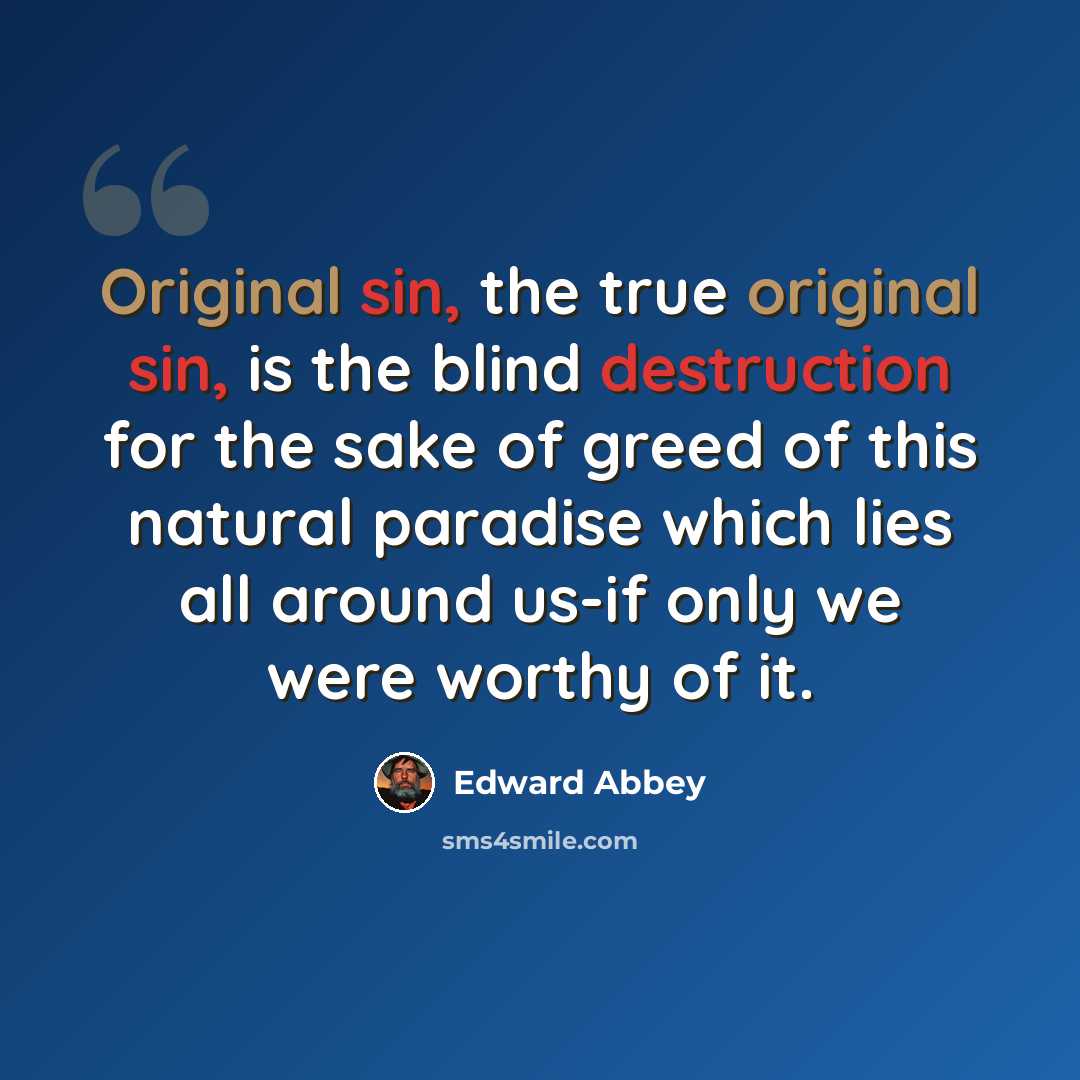 “Original sin, the true original sin, is the blind destruction for the sake of greed of this natural paradise which lies all around us-if only we were worthy of it.” quote by Edward Abbey