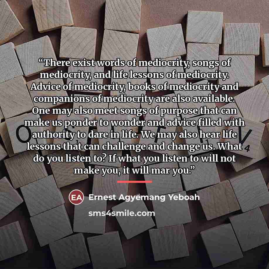 “There exist words of mediocrity, songs of mediocrity, and life lessons of mediocrity. Advice of mediocrity, books of mediocrity and companions of mediocrity are also available. One may also meet songs of purpose that can make us ponder to wonder and advice filled with authority to dare in life. We…” quote by Ernest Agyemang Yeboah