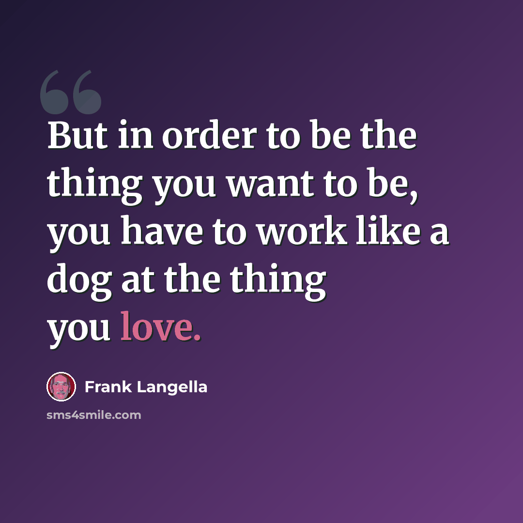 “But in order to be the thing you want to be, you have to work like a dog at the thing you love.” quote by Frank Langella