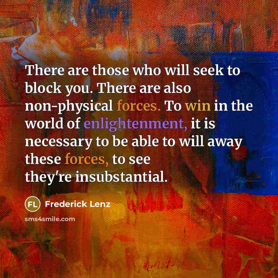 “There are those who will seek to block you. There are also non-physical forces. To win in the world of enlightenment, it is necessary to be able to will away these forces, to see they're insubstantial.” quote by Frederick Lenz