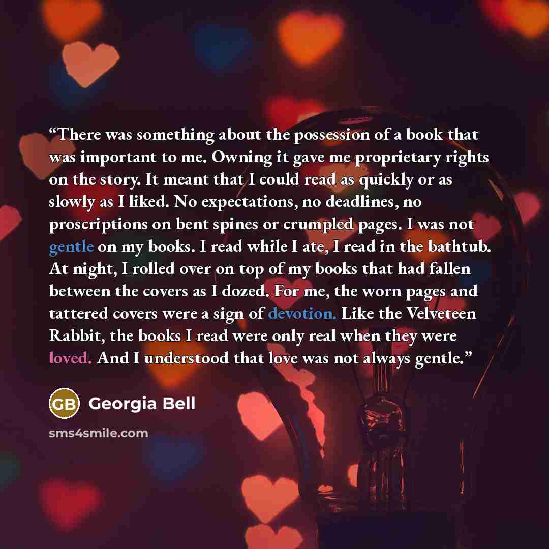 “There was something about the possession of a book that was important to me. Owning it gave me proprietary rights on the story. It meant that I could read as quickly or as slowly as I liked. No expectations, no deadlines, no proscriptions on bent spines or crumpled pages. I was not gentle on my…” quote by Georgia Bell