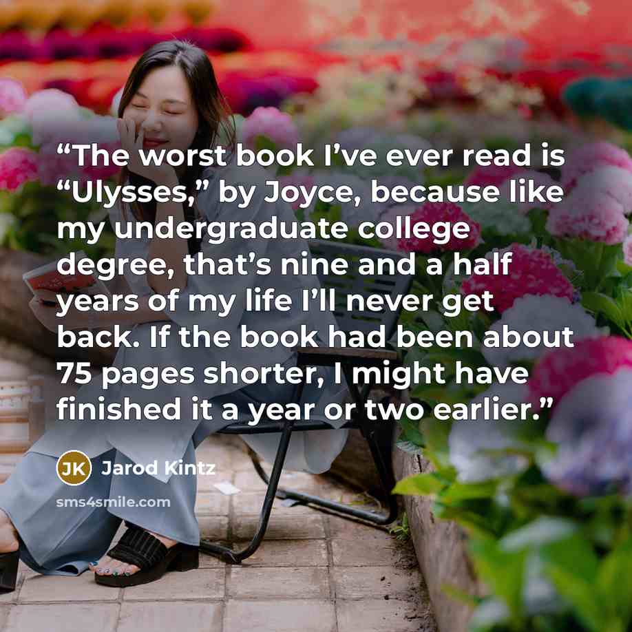 “The worst book I’ve ever read is “Ulysses,” by Joyce, because like my undergraduate college degree, that’s nine and a half years of my life I’ll never get back. If the book had been about 75 pages shorter, I might have finished it a year or two earlier.” quote by Jarod Kintz