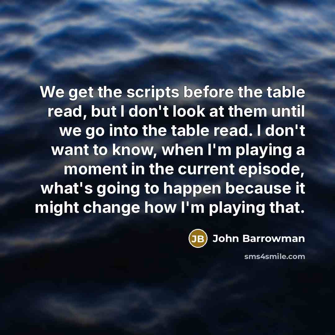 “We get the scripts before the table read, but I don't look at them until we go into the table read. I don't want to know, when I'm playing a moment in the current episode, what's going to happen because it might change how I'm playing that.” quote by John Barrowman