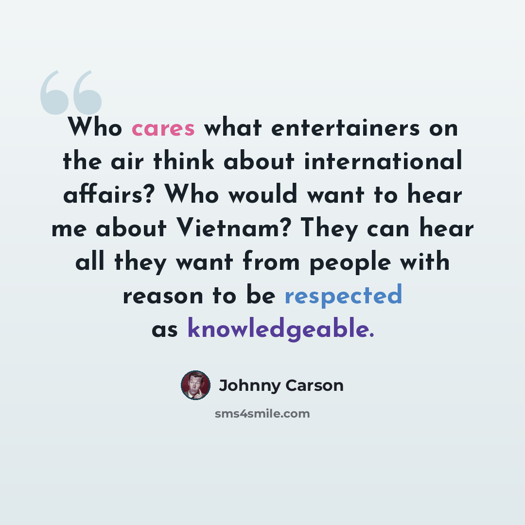 “Who cares what entertainers on the air think about international affairs? Who would want to hear me about Vietnam? They can hear all they want from people with reason to be respected as knowledgeable.” quote by Johnny Carson