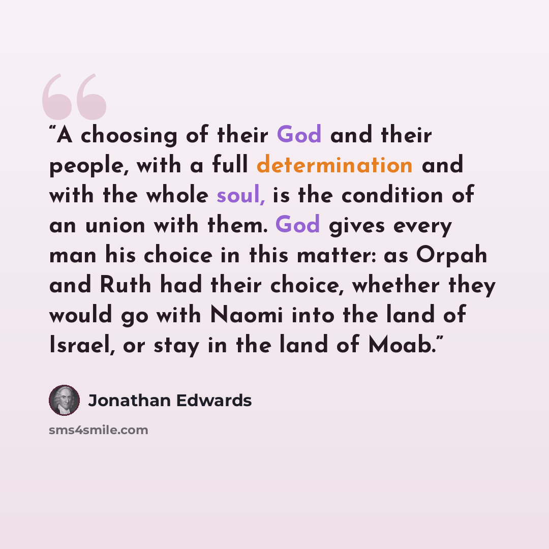 “A choosing of their God and their people, with a full determination and with the whole soul, is the condition of an union with them. God gives every man his choice in this matter: as Orpah and Ruth had their choice, whether they would go with Naomi into the land of Israel, or stay in the land of…” quote by Jonathan Edwards