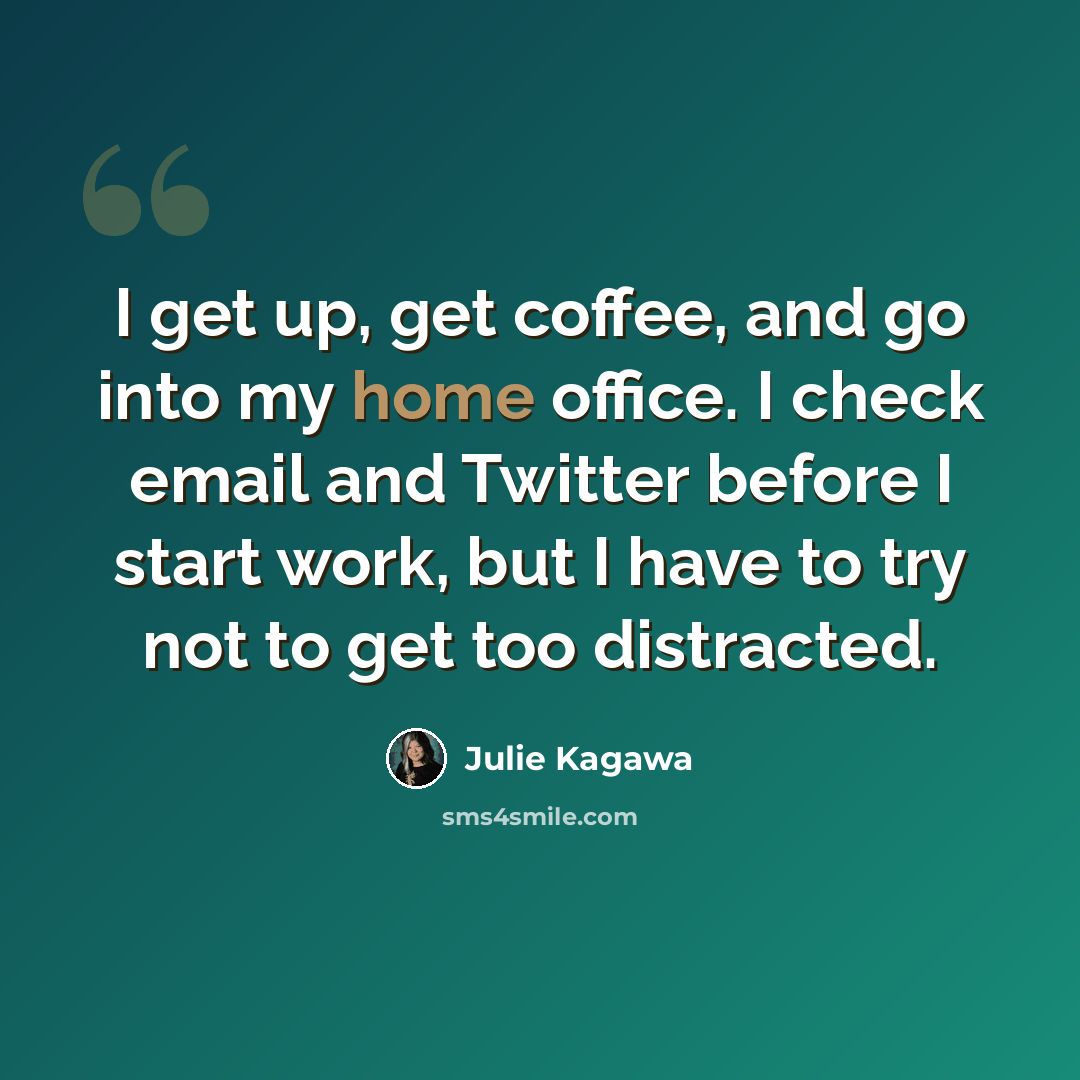 “I get up, get coffee, and go into my home office. I check email and Twitter before I start work, but I have to try not to get too distracted.” quote by Julie Kagawa