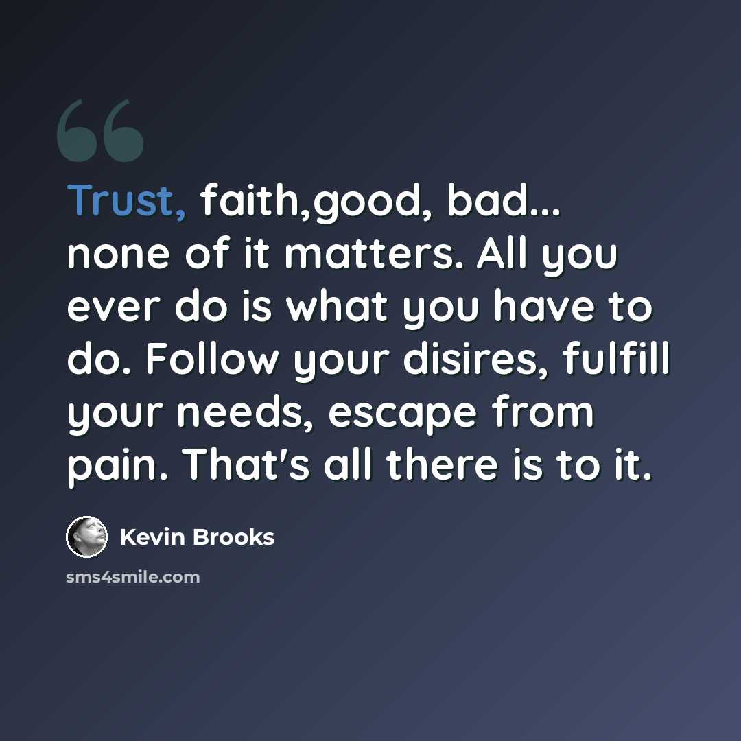 “Trust, faith,good, bad... none of it matters. All you ever do is what you have to do. Follow your disires, fulfill your needs, escape from pain. That's all there is to it.” quote by Kevin Brooks