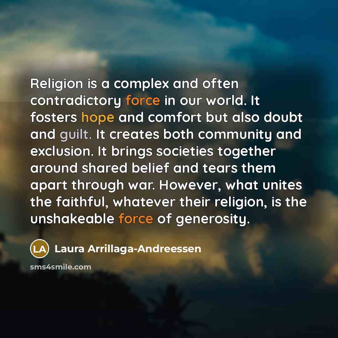 “Religion is a complex and often contradictory force in our world. It fosters hope and comfort but also doubt and guilt. It creates both community and exclusion. It brings societies together around shared belief and tears them apart through war. However, what unites the faithful, whatever their…” quote by Laura Arrillaga-Andreessen