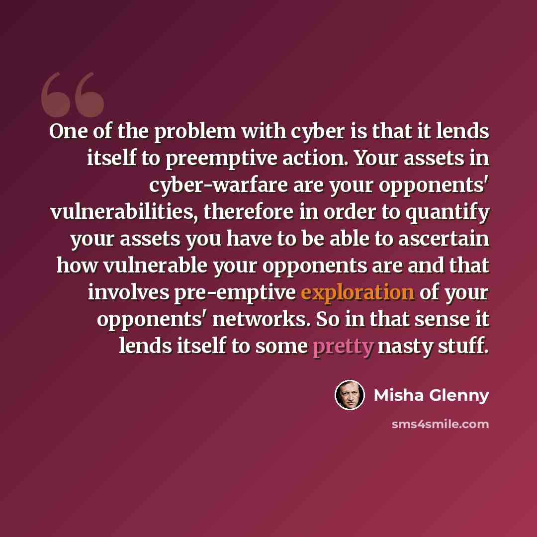 “One of the problem with cyber is that it lends itself to preemptive action. Your assets in cyber-warfare are your opponents' vulnerabilities, therefore in order to quantify your assets you have to be able to ascertain how vulnerable your opponents are and that involves pre-emptive exploration of…” quote by Misha Glenny