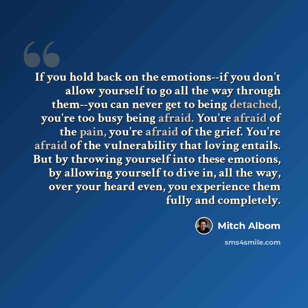 “If you hold back on the emotions--if you don't allow yourself to go all the way through them--you can never get to being detached, you're too busy being afraid. You're afraid of the pain, you're afraid of the grief. You're afraid of the vulnerability that loving entails. But by throwing yourself…” quote by Mitch Albom